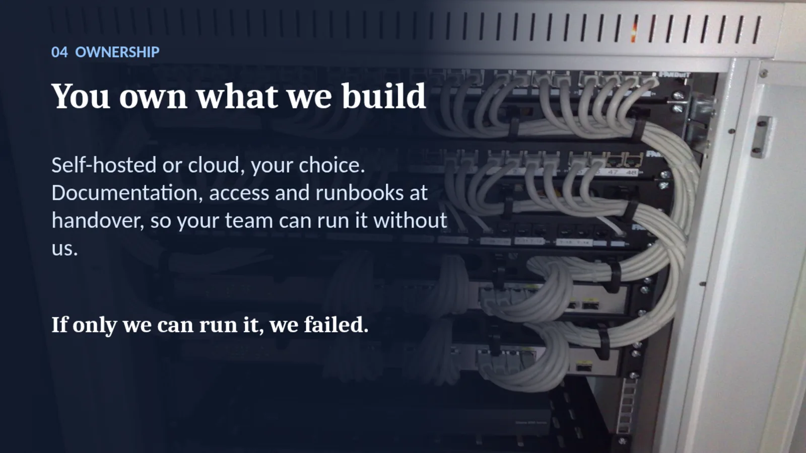 04 OWNERSHIP You own what we build Self-hosted or cloud, your choice. Documentation, access and runbooks at handover, so your team can run it without us. If only we can run it, we failed.