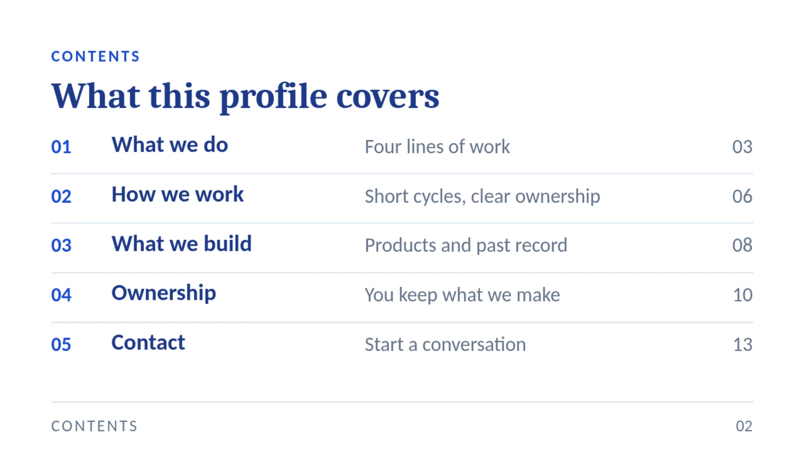 CONTENTS What this profile covers 01 What we do Four lines of work 03 02 How we work Short cycles, clear ownership 06 03 What we build Products and past record 08 04 Ownership You keep what we make 10 05 Contact Start a conversation 13 CONTENTS 02