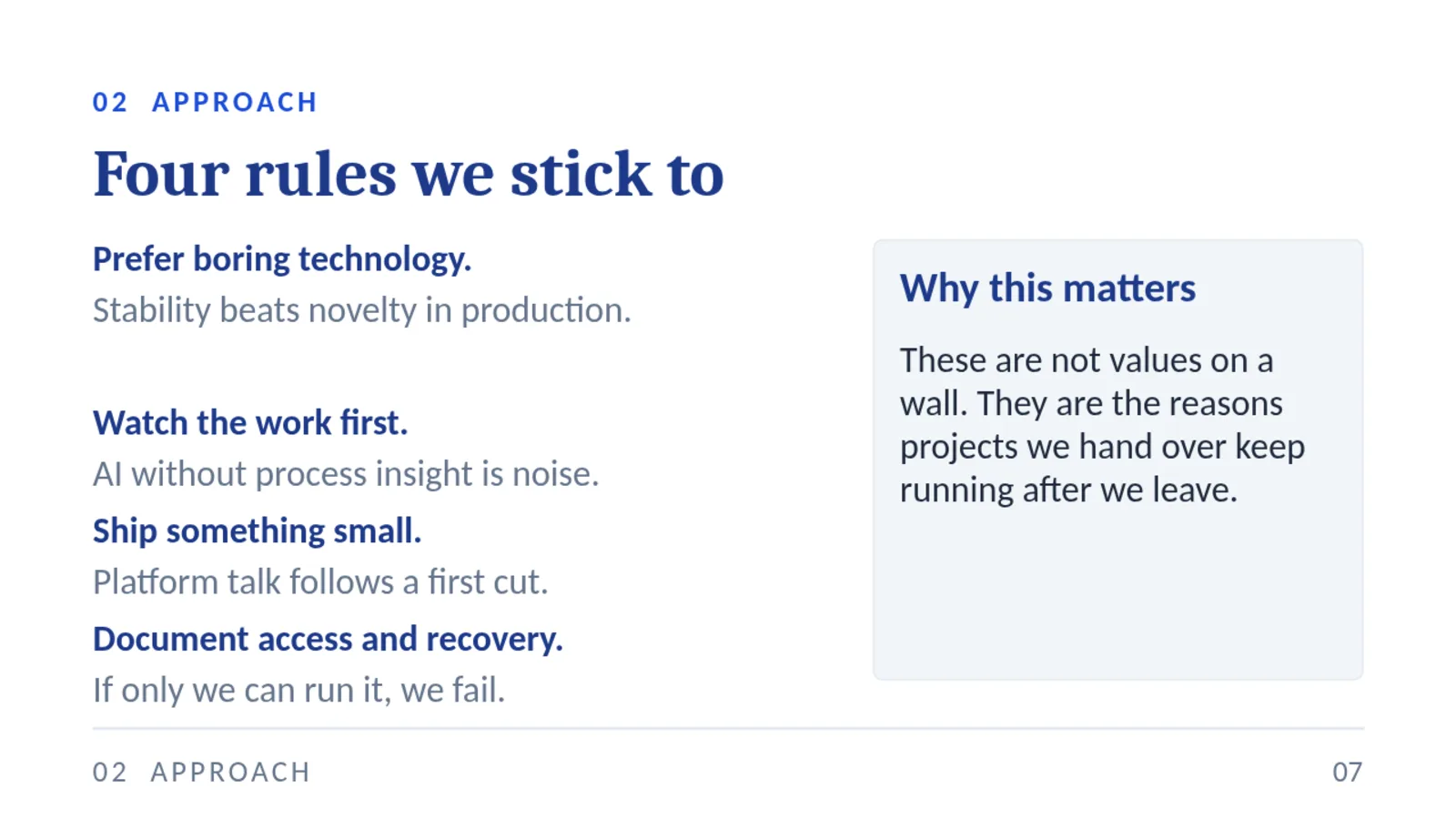 02 APPROACH Four rules we stick to Prefer boring technology. Stability beats novelty in production. Watch the work first. AI without process insight is noise. Ship something small. Platform talk follows a first cut. Document access and recovery. If only we can run it, we fail. Why this matters These are not values on a wall. They are the reasons projects we hand over keep running after we leave. 02 APPROACH 07