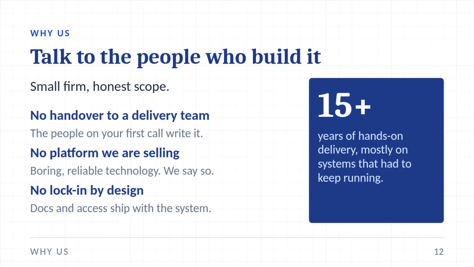 WHY US Talk to the people who build it Small firm, honest scope. No handover to a delivery team The people on your first call write it. No platform we are selling Boring, reliable technology. We say so. No lock-in by design Docs and access ship with the system. 15+ years of hands-on delivery, mostly on systems that had to keep running. WHY US 12