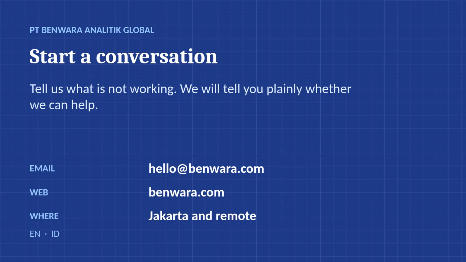 PT BENWARA ANALITIK GLOBAL Start a conversation Tell us what is not working. We will tell you plainly whether we can help. EMAIL hello@benwara.com WEB benwara.com WHERE Jakarta and remote EN · ID