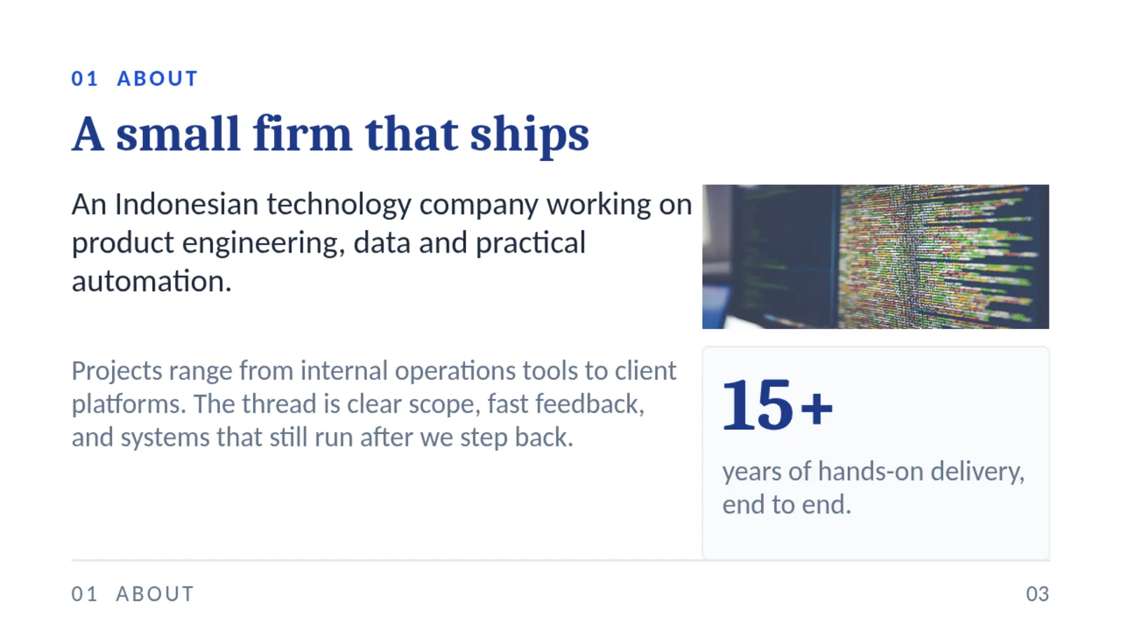 01 ABOUT A small firm that ships An Indonesian technology company working on product engineering, data and practical automation. Projects range from internal operations tools to client platforms. The thread is clear scope, fast feedback, and systems that still run after we step back. 15+ years of hands-on delivery, end to end. 01 ABOUT 03