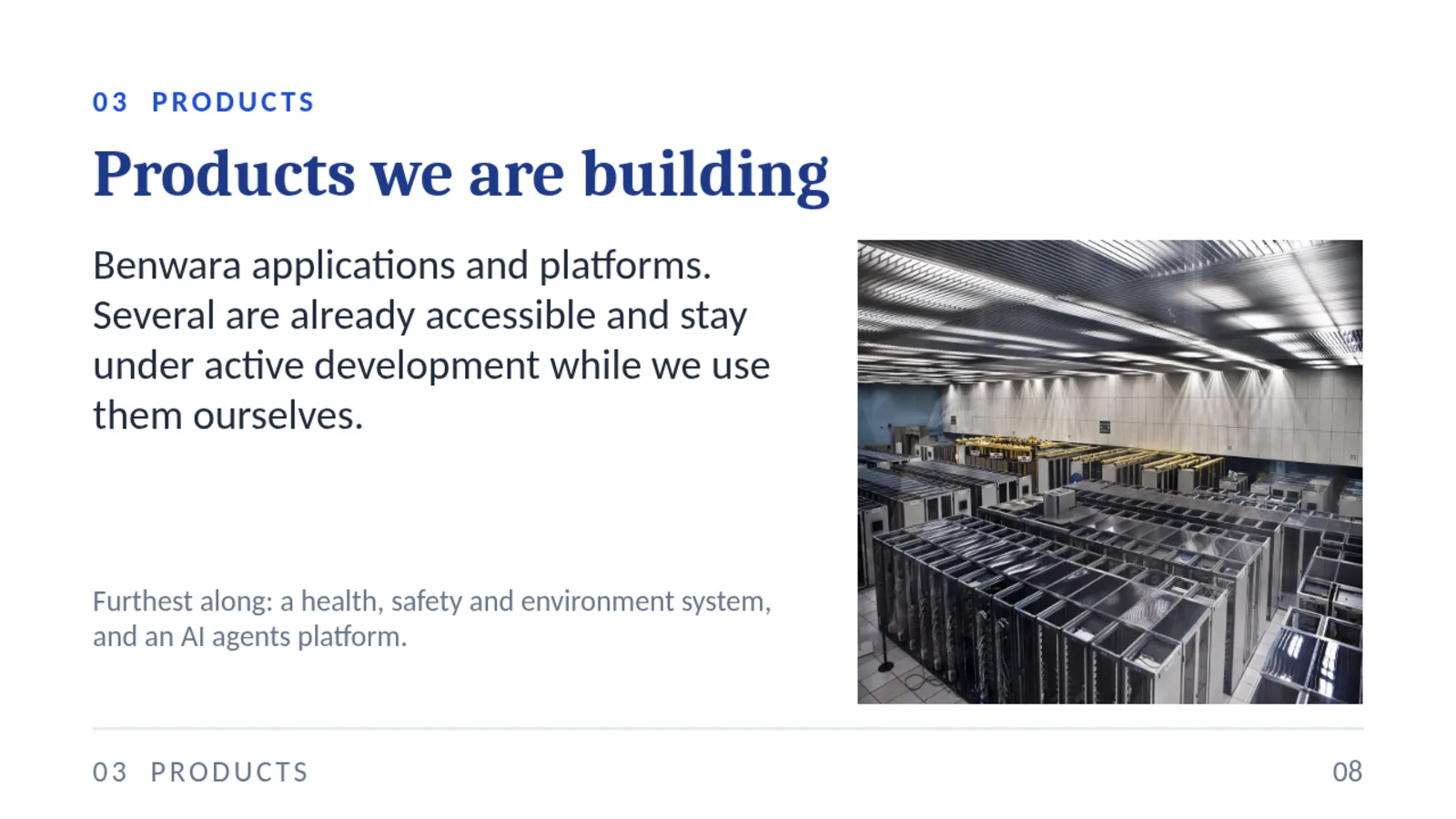 03 PRODUCTS Products we are building Benwara applications and platforms. Several are already accessible and stay under active development while we use them ourselves. Furthest along: a health, safety and environment system, and an AI agents platform. 03 PRODUCTS 08