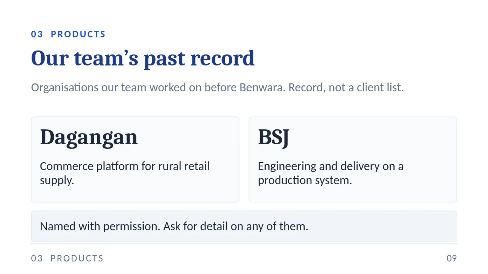 03 PRODUCTS Our team’s past record Organisations our team worked on before Benwara. Record, not a client list. Dagangan Commerce platform for rural retail supply. BSJ Engineering and delivery on a production system. Named with permission. Ask for detail on any of them. 03 PRODUCTS 09